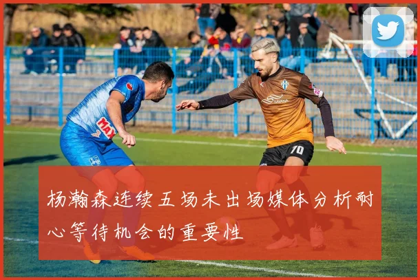 杨瀚森连续五场未出场媒体分析耐心等待机会的重要性