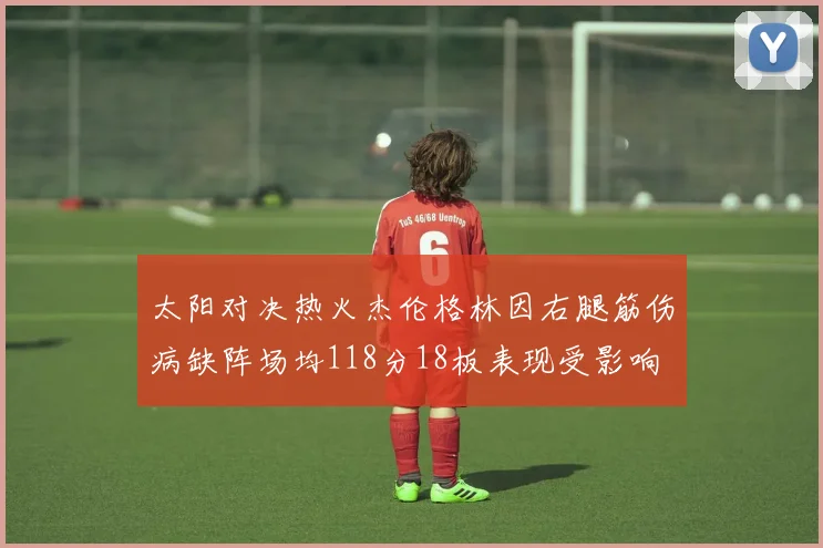 太阳对决热火杰伦格林因右腿筋伤病缺阵场均118分18板表现受影响
