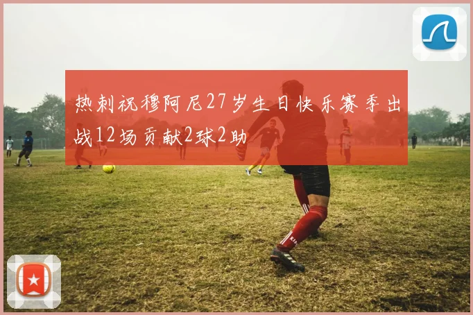 热刺祝穆阿尼27岁生日快乐赛季出战12场贡献2球2助