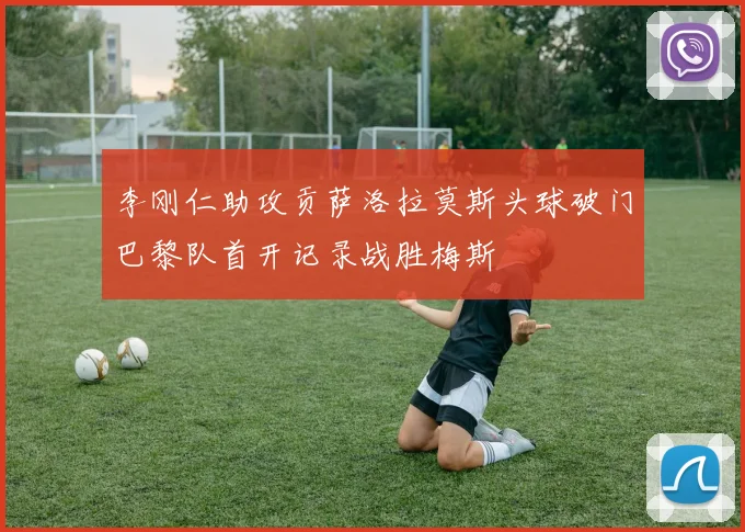 李刚仁助攻贡萨洛拉莫斯头球破门巴黎队首开记录战胜梅斯