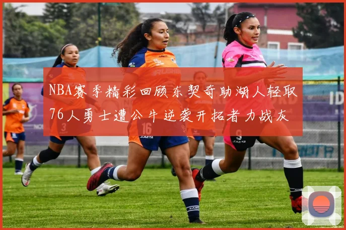 NBA赛季精彩回顾东契奇助湖人轻取76人勇士遭公牛逆袭开拓者力战灰熊展现韧性