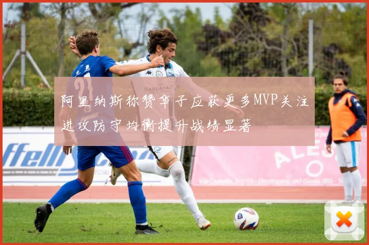阿里纳斯称赞华子应获更多MVP关注进攻防守均衡提升战绩显著