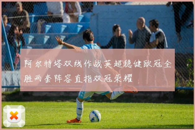 阿尔特塔双线作战英超稳健欧冠全胜两套阵容直指双冠荣耀