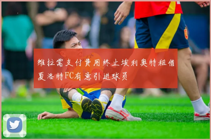 维拉需支付费用终止埃利奥特租借夏洛特FC有意引进球员