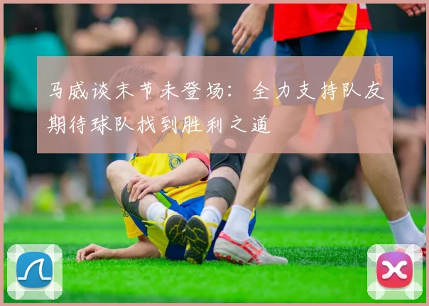 马威谈末节未登场：全力支持队友期待球队找到胜利之道