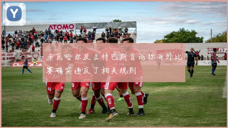 卡瓦哈尔反击特巴斯言论称海外比赛确实违反了相关规则