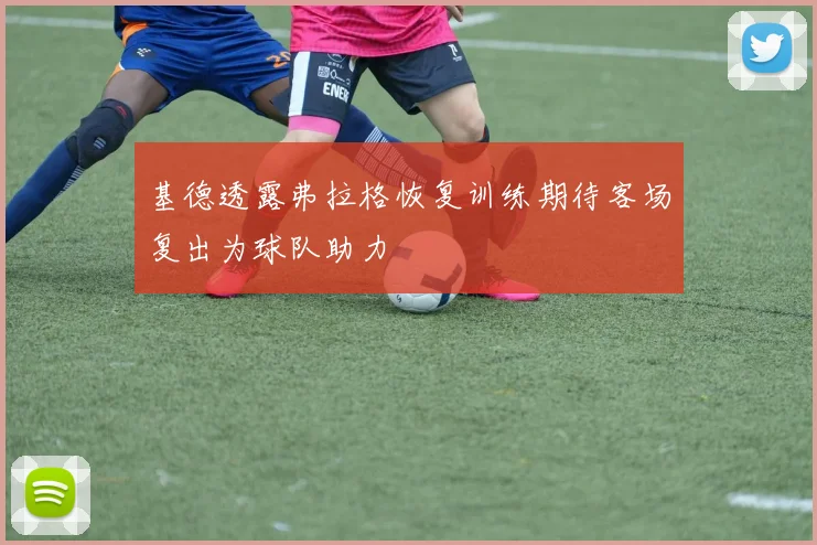 基德透露弗拉格恢复训练期待客场复出为球队助力