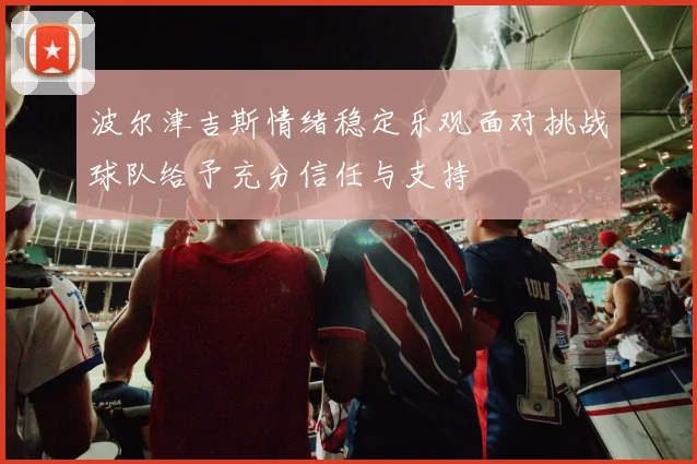 波尔津吉斯情绪稳定乐观面对挑战球队给予充分信任与支持