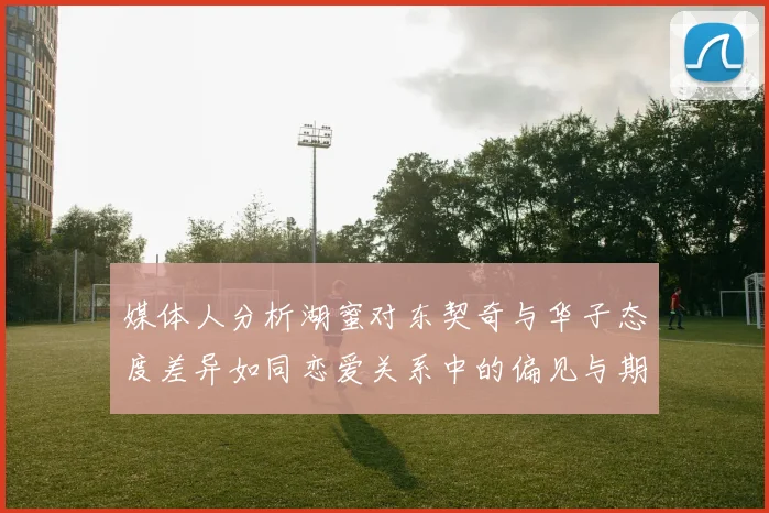 媒体人分析湖蜜对东契奇与华子态度差异如同恋爱关系中的偏见与期待