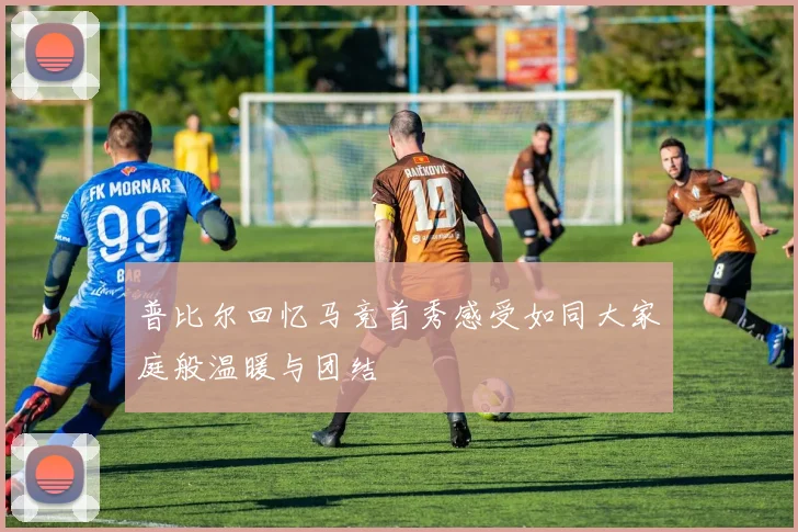 普比尔回忆马竞首秀感受如同大家庭般温暖与团结