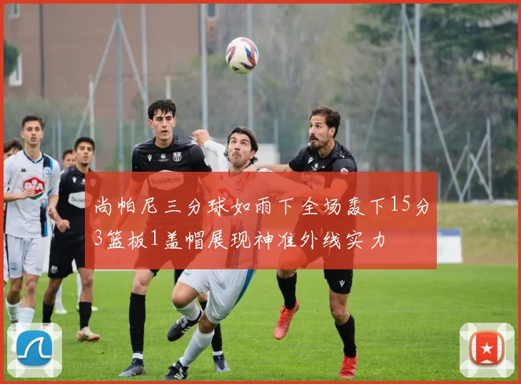 尚帕尼三分球如雨下全场轰下15分3篮板1盖帽展现神准外线实力
