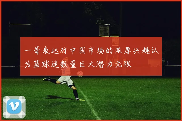 一哥表达对中国市场的浓厚兴趣认为篮球迷数量巨大潜力无限