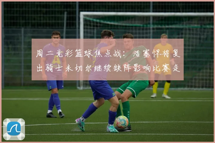周二竞彩篮球焦点战：活塞悍将复出骑士米切尔继续缺阵影响比赛走势