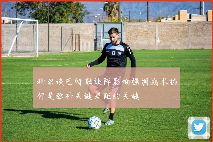 科尔谈巴特勒缺阵影响强调战术执行是弥补关键差距的关键