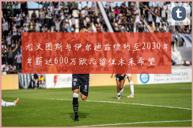 尤文图斯与伊尔迪兹续约至2030年年薪达600万欧元留住未来希望