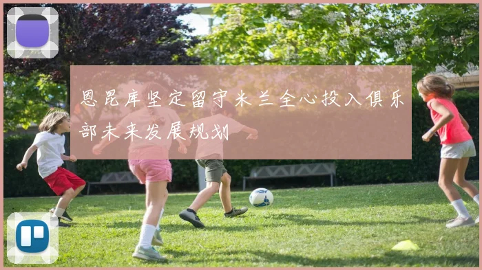 恩昆库坚定留守米兰全心投入俱乐部未来发展规划