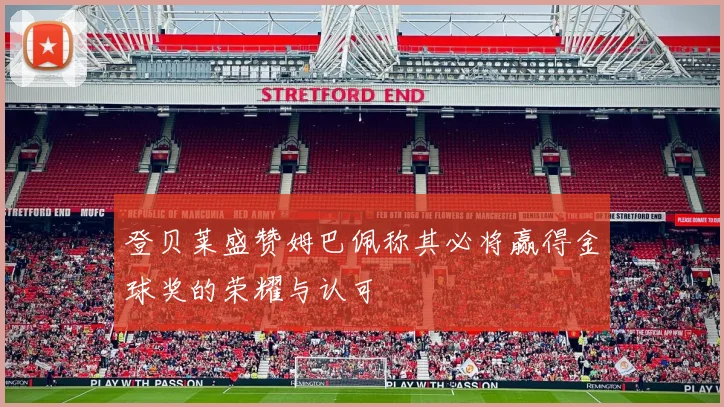 登贝莱盛赞姆巴佩称其必将赢得金球奖的荣耀与认可