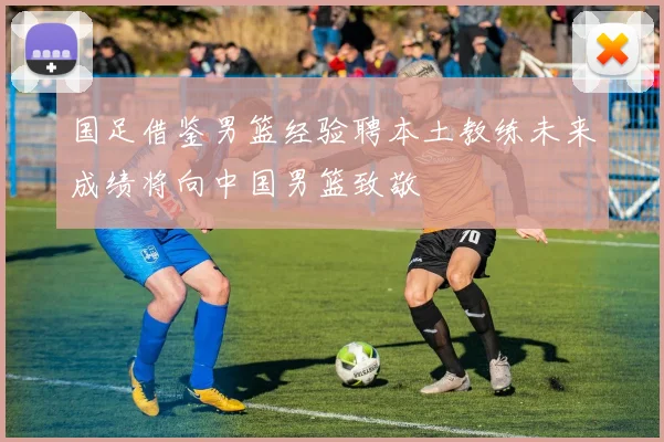 国足借鉴男篮经验聘本土教练未来成绩将向中国男篮致敬