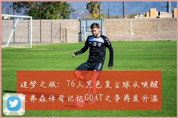 追梦之旅：76人黑色复古球衣唤醒艾弗森传奇记忆GOAT之争再度升温