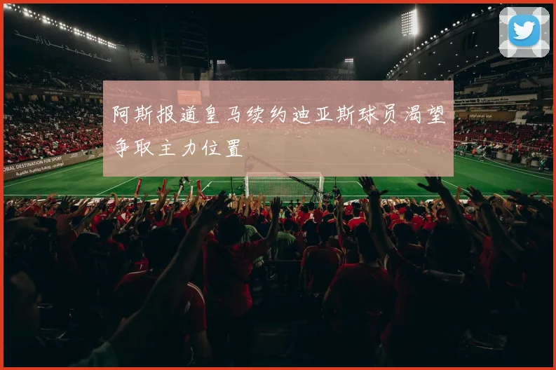 阿斯报道皇马续约迪亚斯球员渴望争取主力位置