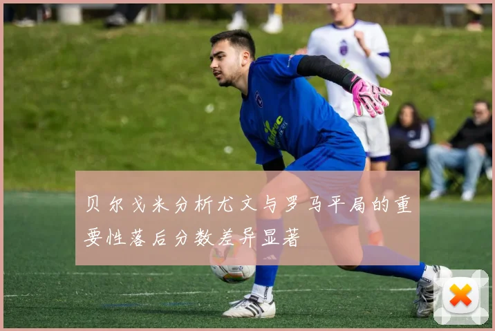 贝尔戈米分析尤文与罗马平局的重要性落后分数差异显著