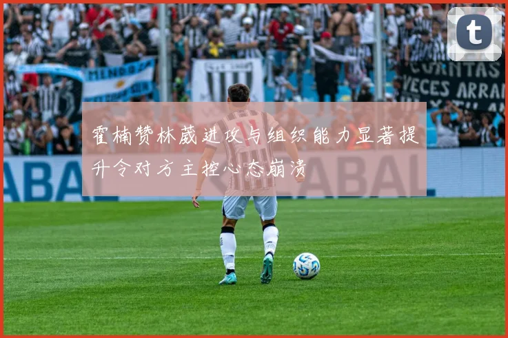 霍楠赞林葳进攻与组织能力显著提升令对方主控心态崩溃
