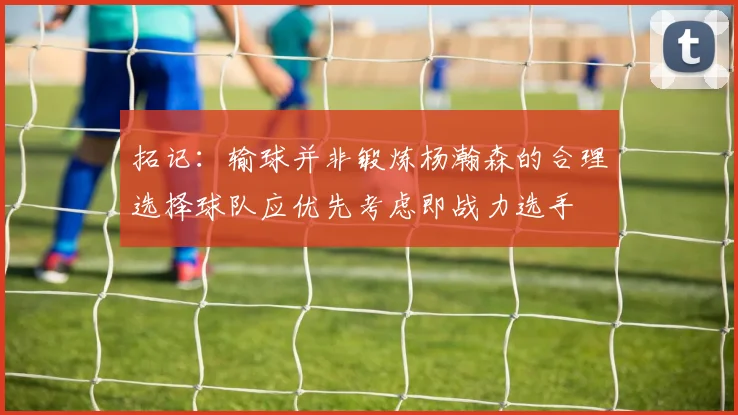 拓记：输球并非锻炼杨瀚森的合理选择球队应优先考虑即战力选手