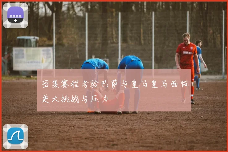 密集赛程考验巴萨与皇马皇马面临更大挑战与压力
