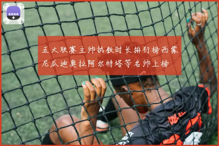 五大联赛主帅执教时长排行榜西蒙尼瓜迪奥拉阿尔特塔等名帅上榜