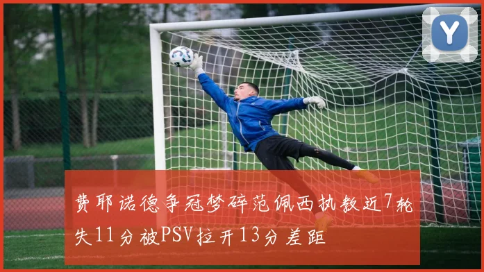 费耶诺德争冠梦碎范佩西执教近7轮失11分被PSV拉开13分差距