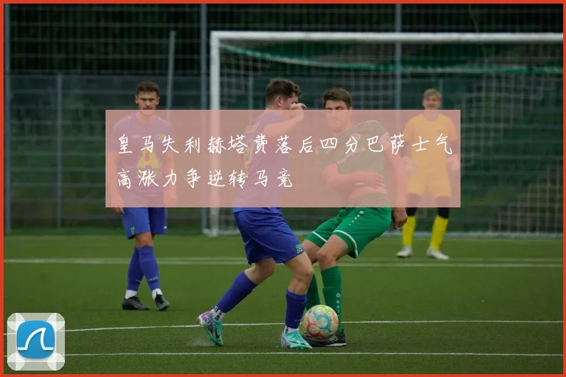 皇马失利赫塔费落后四分巴萨士气高涨力争逆转马竞