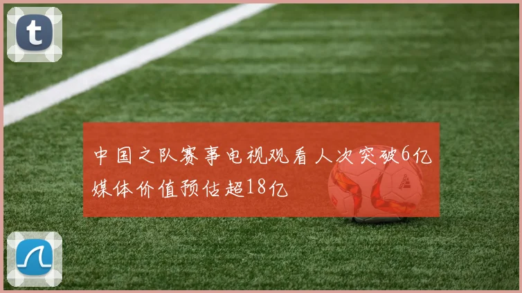 中国之队赛事电视观看人次突破6亿媒体价值预估超18亿