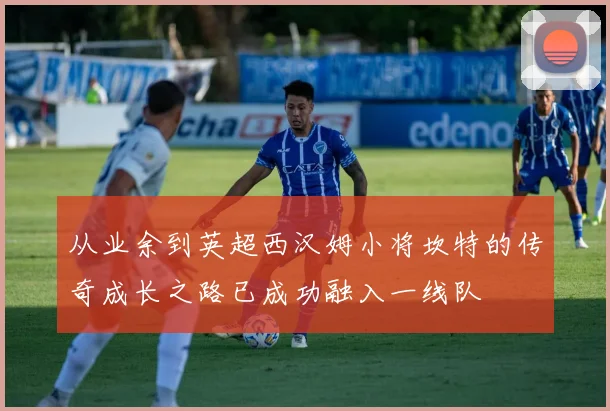 从业余到英超西汉姆小将坎特的传奇成长之路已成功融入一线队
