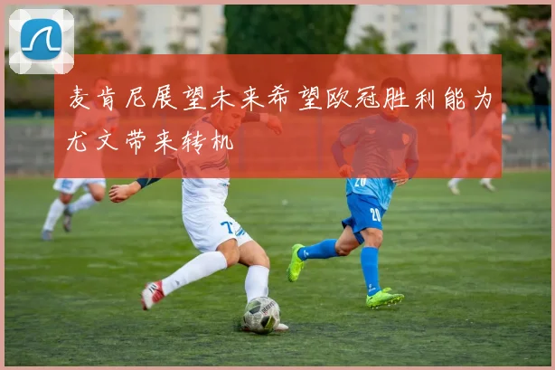 麦肯尼展望未来希望欧冠胜利能为尤文带来转机